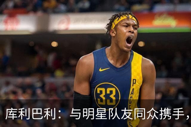 库利巴利：与明星队友同众携手，赢球为首要目标